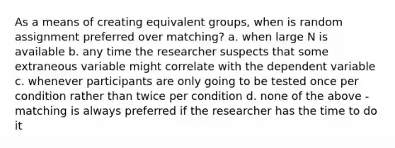 As a means of creating equivalent groups, when is random assignment preferred over matching? a. when large N is available b. any time the researcher suspects that some extraneous variable might correlate with the dependent variable c. whenever participants are only going to be tested once per condition rather than twice per condition d. none of the above - matching is always preferred if the researcher has the time to do it