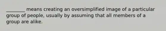 ________ means creating an oversimplified image of a particular group of people, usually by assuming that all members of a group are alike.