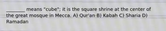 ________ means "cube"; it is the square shrine at the center of the great mosque in Mecca. A) Qur'an B) Kabah C) Sharia D) Ramadan