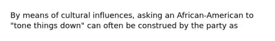 By means of cultural influences, asking an African-American to "tone things down" can often be construed by the party as