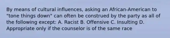 By means of cultural influences, asking an African-American to "tone things down" can often be construed by the party as all of the following except: A. Racist B. Offensive C. Insulting D. Appropriate only if the counselor is of the same race