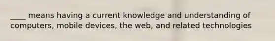 ____ means having a current knowledge and understanding of computers, mobile devices, the web, and related technologies