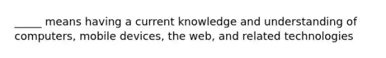 _____ means having a current knowledge and understanding of computers, mobile devices, the web, and related technologies