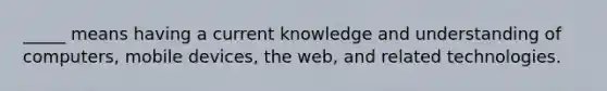 _____ means having a current knowledge and understanding of computers, mobile devices, the web, and related technologies.