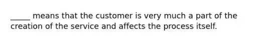 _____ means that the customer is very much a part of the creation of the service and affects the process itself.