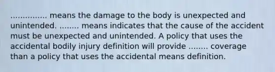 ............... means the damage to the body is unexpected and unintended. ........ means indicates that the cause of the accident must be unexpected and unintended. A policy that uses the accidental bodily injury definition will provide ........ coverage than a policy that uses the accidental means definition.