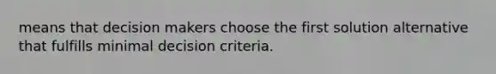 means that decision makers choose the first solution alternative that fulfills minimal decision criteria.