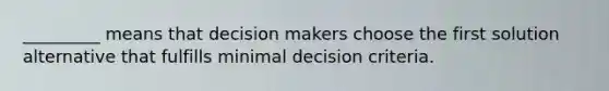 _________ means that decision makers choose the first solution alternative that fulfills minimal decision criteria.