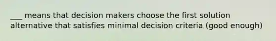 ___ means that decision makers choose the first solution alternative that satisfies minimal decision criteria (good enough)