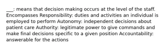 ___: means that decision making occurs at the level of the staff. Encompasses Responsibility: duties and activities an individual is employed to perform Autonomy: independent decisions about patient care Authority: legitimate power to give commands and make final decisions specific to a given position Accountability: answerable for the actions