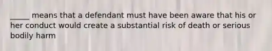 _____ means that a defendant must have been aware that his or her conduct would create a substantial risk of death or serious bodily harm