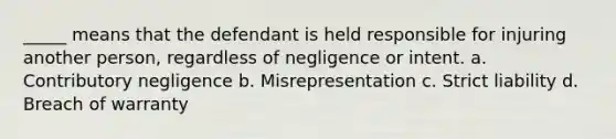 _____ means that the defendant is held responsible for injuring another person, regardless of negligence or intent. a. Contributory negligence b. Misrepresentation c. Strict liability d. Breach of warranty