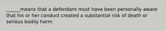 ______means that a defendant must have been personally aware that his or her conduct created a substantial risk of death or serious bodily harm