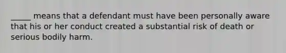 _____ means that a defendant must have been personally aware that his or her conduct created a substantial risk of death or serious bodily harm.