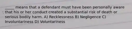 _____ means that a defendant must have been personally aware that his or her conduct created a substantial risk of death or serious bodily harm. A) Recklessness B) Negligence C) Involuntariness D) Voluntariness