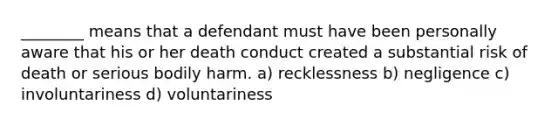 ________ means that a defendant must have been personally aware that his or her death conduct created a substantial risk of death or serious bodily harm. a) recklessness b) negligence c) involuntariness d) voluntariness