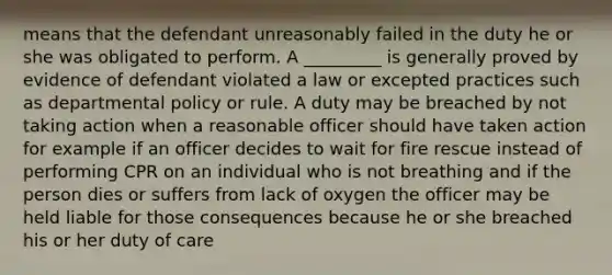 means that the defendant unreasonably failed in the duty he or she was obligated to perform. A _________ is generally proved by evidence of defendant violated a law or excepted practices such as departmental policy or rule. A duty may be breached by not taking action when a reasonable officer should have taken action for example if an officer decides to wait for fire rescue instead of performing CPR on an individual who is not breathing and if the person dies or suffers from lack of oxygen the officer may be held liable for those consequences because he or she breached his or her duty of care