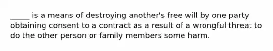 _____ is a means of destroying another's free will by one party obtaining consent to a contract as a result of a wrongful threat to do the other person or family members some harm.