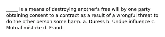 _____ is a means of destroying another's free will by one party obtaining consent to a contract as a result of a wrongful threat to do the other person some harm. a. Duress b. Undue influence c. Mutual mistake d. Fraud