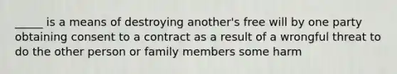 _____ is a means of destroying another's free will by one party obtaining consent to a contract as a result of a wrongful threat to do the other person or family members some harm