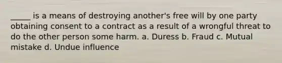 _____ is a means of destroying another's free will by one party obtaining consent to a contract as a result of a wrongful threat to do the other person some harm. a. Duress b. Fraud c. Mutual mistake d. Undue influence