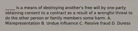 _____ is a means of destroying another's free will by one party obtaining consent to a contract as a result of a wrongful threat to do the other person or family members some harm. A. Misrepresentation B. Undue Influence C. Passive fraud D. Duress