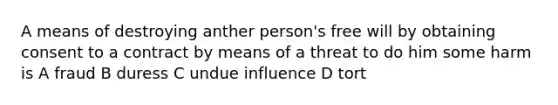 A means of destroying anther person's free will by obtaining consent to a contract by means of a threat to do him some harm is A fraud B duress C undue influence D tort