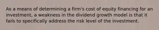 As a means of determining a firm's cost of equity financing for an investment, a weakness in the dividend growth model is that it fails to specifically address the risk level of the investment.