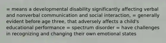 = means a developmental disability significantly affecting verbal and nonverbal communication and social interaction, = generally evident before age three, that adversely affects a child's educational performance = spectrum disorder = have challenges in recognizing and changing their own emotional states