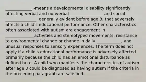 _____________ -means a developmental disability significantly affecting verbal and nonverbal ________________ and social _______________, generally evident before age 3, that adversely affects a child's educational performance. Other characteristics often associated with autism are engagement in ______________activities and stereotyped movements, resistance to environmental change or change in daily ____________, and unusual responses to sensory experiences. The term does not apply if a child's educational performance is adversely affected primarily because the child has an emotional disturbance as defined here. A child who manifests the characteristics of autism after age 3 could be diagnosed as having autism if the criteria in the preceding paragraph are satisfied.