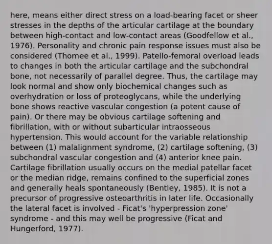 here, means either direct stress on a load-bearing facet or sheer stresses in the depths of the articular cartilage at the boundary between high-contact and low-contact areas (Goodfellow et al., 1976). Personality and chronic pain response issues must also be considered (Thomee et al., 1999). Patello-femoral overload leads to changes in both the articular cartilage and the subchondral bone, not necessarily of parallel degree. Thus, the cartilage may look normal and show only biochemical changes such as overhydration or loss of proteoglycans, while the underlying bone shows reactive vascular congestion (a potent cause of pain). Or there may be obvious cartilage softening and fibrillation, with or without subarticular intraosseous hypertension. This would account for the variable relationship between (1) malalignment syndrome, (2) cartilage softening, (3) subchondral vascular congestion and (4) anterior knee pain. Cartilage fibrillation usually occurs on the medial patellar facet or the median ridge, remains confined to the superficial zones and generally heals spontaneously (Bentley, 1985). It is not a precursor of progressive osteoarthritis in later life. Occasionally the lateral facet is involved - Ficat's 'hyperpression zone' syndrome - and this may well be progressive (Ficat and Hungerford, 1977).