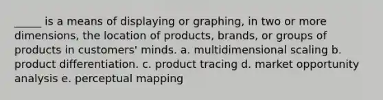 _____ is a means of displaying or graphing, in two or more dimensions, the location of products, brands, or groups of products in customers' minds. a. multidimensional scaling b. product differentiation. c. product tracing d. market opportunity analysis e. perceptual mapping