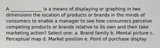 A ______________ is a means of displaying or graphing in two dimensions the location of products or brands in the minds of consumers to enable a manager to see how consumers perceive competing products or brands relative to its own and then take marketing action? Select one: a. Brand family b. Mental picture c. Perceptual map d. Market position e. Point of purchase display