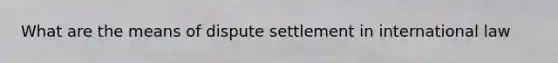 What are the means of dispute settlement in international law