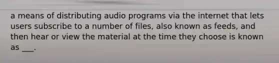 a means of distributing audio programs via the internet that lets users subscribe to a number of files, also known as feeds, and then hear or view the material at the time they choose is known as ___.