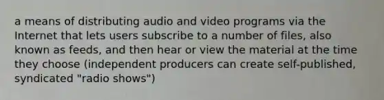 a means of distributing audio and video programs via the Internet that lets users subscribe to a number of files, also known as feeds, and then hear or view the material at the time they choose (independent producers can create self-published, syndicated "radio shows")