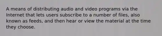 A means of distributing audio and video programs via the Internet that lets users subscribe to a number of files, also known as feeds, and then hear or view the material at the time they choose.