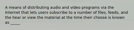 A means of distributing audio and video programs via the Internet that lets users subscribe to a number of files, feeds, and the hear or view the material at the time their choose is known as _____