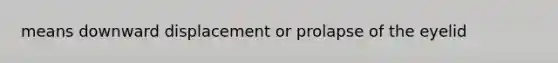 means downward displacement or prolapse of the eyelid