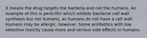 it means the drug targets the bacteria and not the humans. An example of this is penicillin which inhibits bacterial cell wall synthesis but not humans, as humans do not have a cell wall. Humans may be allergic, however. Some antibiotics with low selective toxicity cause more and serious side effects in humans.