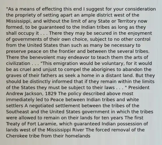 "As a means of effecting this end I suggest for your consideration the propriety of setting apart an ample district west of the Mississippi, and without the limit of any State or Territory now formed, to be guaranteed to the Indian tribes as long as they shall occupy it . . . There they may be secured in the enjoyment of governments of their own choice, subject to no other control from the United States than such as many be necessary to preserve peace on the frontier and between the several tribes. There the benevolent may endeavor to teach them the arts of civilization . . . "This emigration would be voluntary, for it would be as cruel and unjust to compel the aborigines to abandon the graves of their fathers as seek a home in a distant land. But they should be distinctly informed that if they remain within the limits of the States they must be subject to their laws . . . " President Andrew Jackson, 1829 The policy described above most immediately led to Peace between Indian tribes and white settlers A negotiated settlement between the tribes of the Southeast and the United States government in which the tribes were allowed to remain on their lands for ten years The first Treaty of Fort Laramie, which guaranteed Indian possession of lands west of the Mississippi River The forced removal of the Cherokee tribe from their homelands