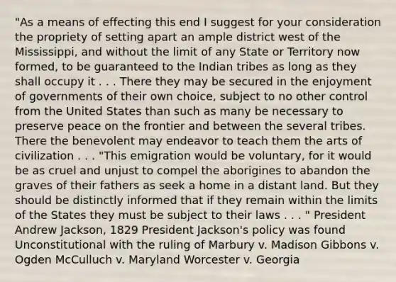 "As a means of effecting this end I suggest for your consideration the propriety of setting apart an ample district west of the Mississippi, and without the limit of any State or Territory now formed, to be guaranteed to the Indian tribes as long as they shall occupy it . . . There they may be secured in the enjoyment of governments of their own choice, subject to no other control from the United States than such as many be necessary to preserve peace on the frontier and between the several tribes. There the benevolent may endeavor to teach them the arts of civilization . . . "This emigration would be voluntary, for it would be as cruel and unjust to compel the aborigines to abandon the graves of their fathers as seek a home in a distant land. But they should be distinctly informed that if they remain within the limits of the States they must be subject to their laws . . . " President Andrew Jackson, 1829 President Jackson's policy was found Unconstitutional with the ruling of Marbury v. Madison Gibbons v. Ogden McCulluch v. Maryland Worcester v. Georgia