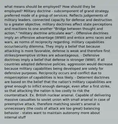 what means should be employed? How should they be employed? Military doctrine - subcomponent of grand strategy. preferred mode of a group of services. Reflects judgements of military leaders. connected capacity for defense and destruction to a greater objective. military doctrines affect state perceptions and reactions to one another "Bridge between thought and action," "military doctrine articulate war" - Offensive doctrines imply an offensive advantage (WWII) and entice arms races and wars, as norms of reciprocity regarding. military capabilities occur/security dilemma. They imply a belief that because attacking is more favorable, defense is weak and therefore first strikes/preemptive strikes are advantageous. - Defensive doctrines imply a belief that defense is stronger (WWI). If all countries adopted defensive policies, aggression would decrease because military capabilities being developed are solely for defensive purposes. Reciprocity occurs and conflict due to misperception of capabilities is less likely. - Deterrent doctrines are based on the belief that the nation's military capabilities are great enough to inflict enough damage, even after a first strike, so that attacking the nation is too costly to risk the counterattack. Ex. British nuclear arsenal. Capable of delivering massive casualties to soviet union with small arsenal in case of preemptive attack, therefore matching soviet's arsenal is unnecessary (the costs of attack are too great) balancing behavior - states want to maintain autonomy more about internal stuff