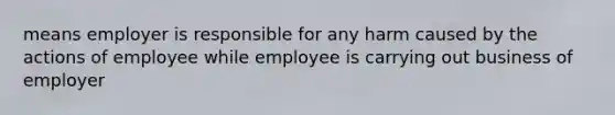 means employer is responsible for any harm caused by the actions of employee while employee is carrying out business of employer