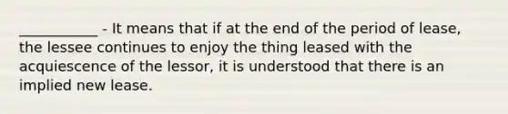 ___________ - It means that if at the end of the period of lease, the lessee continues to enjoy the thing leased with the acquiescence of the lessor, it is understood that there is an implied new lease.