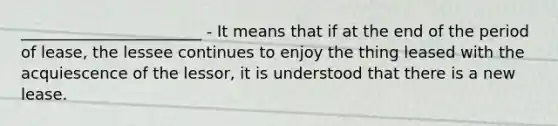 _______________________ - It means that if at the end of the period of lease, the lessee continues to enjoy the thing leased with the acquiescence of the lessor, it is understood that there is a new lease.