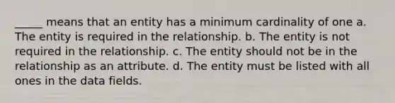 _____ means that an entity has a minimum cardinality of one a. ​The entity is required in the relationship. b. ​The entity is not required in the relationship. c. ​The entity should not be in the relationship as an attribute. d. ​The entity must be listed with all ones in the data fields.