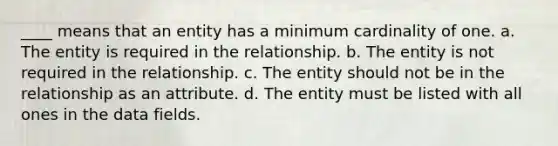 ____ means that an entity has a minimum cardinality of one. a. The entity is required in the relationship. b. The entity is not required in the relationship. c. The entity should not be in the relationship as an attribute. d. The entity must be listed with all ones in the data fields.