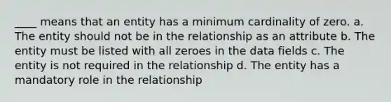 ____ means that an entity has a minimum cardinality of zero. a. The entity should not be in the relationship as an attribute b. The entity must be listed with all zeroes in the data fields c. The entity is not required in the relationship d. The entity has a mandatory role in the relationship