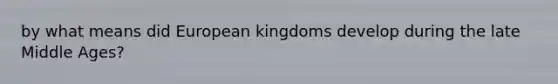 by what means did European kingdoms develop during the late Middle Ages?